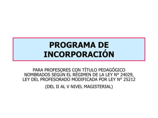 PARA PROFESORES CON TÍTULO PEDAGÓGICO NOMBRADOS SEGÚN EL RÉGIMEN DE LA LEY N° 24029, LEY DEL PROFESORADO MODIFICADA POR LEY N° 25212 (DEL II AL V NIVEL MAGISTERIAL) PROGRAMA DE INCORPORACIÓN 