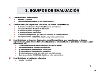 3 A) En el Ministerio de Educación:   Expertos y Técnicos  Instituciones especializadas de alto nivel académico: B) En cada Dirección Regional de Educación, un comité conformado po r:  El director de la Dirección Regional de Educación que lo preside .  Un representante del Ministerio de Educación.  El director de gestión pedagógica.  El director de gestión institucional.  El responsable de personal, que actúa con funciones de secretari o técnico.  Dos representantes del COPARE, elegidos por y entre sus miembros. 3. EQUIPOS DE EVALUACIÓN C) En el ámbito de la Dirección Regional de Lima Metropolitana, y e n aquellas que se designe  especialmente, cada Unidad de Gestión Educativa Local constituir á su Comité de Evaluación Local  conformado por:  El director de Unidad de Gestión Educativa Local que lo preside.  Un representante del Ministerio de Educación.  El responsable del área de gestión institucional.  El responsable del área de gestión pedagógica.  El responsable de personal que actúa como secretaria técnico.  Dos representantes del COPALE, elegidos de entre sus miembros. D) En el ámbito de la institución educativa:  Director y el CONEI  