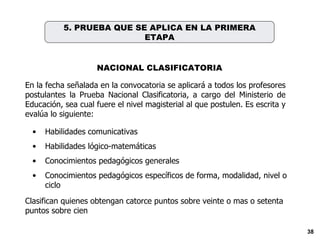 En la fecha señalada en la convocatoria se aplicará a todos los profesores postulantes l a Prueba Nacional Clasificatoria , a cargo del Ministerio de Educación, sea cual fuere el nivel magisterial al que postulen.  Es escrita y evalúa lo siguiente: Habilidades comunicativas Habilidades lógico-matemáticas Conocimientos pedagógicos generales Conocimientos pedagógicos específicos de forma, modalidad, nivel o ciclo Clasifican quienes obtengan catorce puntos sobre veinte o mas o setenta puntos sobre cien NACIONAL CLASIFICATORIA 5. PRUEBA QUE SE APLICA EN LA PRIMERA ETAPA 