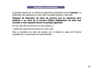EXPERIENCIA PROFESIONAL El puntaje máximo en el criterio de experiencia profesional es de  5 puntos . La calificación del expediente en este rubro no puede exceder a este total Después de descontar los años de servicio que se requieren para postular a un nivel de la Carrera Pública Magisterial, los años que excedan a este requisito tienen el puntaje siguiente:  0.5 por cada año de servicios en zona urbana; y,  1 punto por cada año de servicios en zona rural.  Sólo se acreditan los años de servicio con el original o copia del Informe escalafonario o resoluciones de nombramiento  