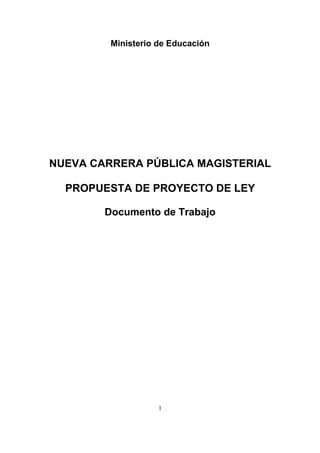 Ministerio de Educación




NUEVA CARRERA PÚBLICA MAGISTERIAL

  PROPUESTA DE PROYECTO DE LEY

        Documento de Trabajo




                    1
 