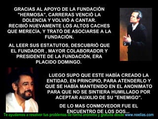 LUEGO SUPO QUE ESTE HABÍA CREADO LA ENTIDAD, EN PRINCIPIO, PARA ATENDERLO Y QUE SE HABÍA MANTENIDO EN EL ANONIMATO PARA QUE NO SE SINTIERA HUMILLADO POR ACEPTAR AUXILIO DE SU "ENEMIGO". DE LO MAS CONMOVEDOR FUE EL ENCUENTRO DE LOS DOS...  GRACIAS AL APOYO DE LA FUNDACIÓN "HERMOSA", CARRERAS VENCIÓ LA DOLENCIA Y VOLVIÓ A CANTAR. RECIBIÓ NUEVAMENTE LOS ALTOS CACHES QUE MERECÍA, Y TRATÓ DE ASOCIARSE A LA FUNDACIÓN. AL LEER SUS ESTATUTOS, DESCUBRIÓ QUE EL FUNDADOR , MAYOR COLABORADOR Y PRESIDENTE DE LA FUNDACIÓN, ERA PLACIDO DOMINGO.  