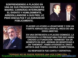 PLACIDO LO AYUDO A LEVANTARSE Y CON UN FUERTE ABRAZO SELLARON EL INICIO DE UNA GRAN AMISTAD. EN UNA ENTREVISTA A PLACIDO DOMINGO, LA PERIODISTA LE PREGUNTABA POR QUE HABÍA CREADO LA FUNDACIÓN "HERMOSA" EN UN MOMENTO EN QUE, ADEMÁS DE BENEFICIAR A UN "ENEMIGO", HABÍA AYUDADO AL ÚNICO ARTISTA QUE PODRÍA HACERLE COMPETENCIA. SU RESPUESTA FUE CORTA Y DEFINITIVA:   "PORQUE NO SE PUEDE PERDER UNA VOZ COMO ESA..."   SORPRENDIENDO A PLACIDO EN UNA DE SUS PRESENTACIONES EN MADRID, CARRERAS INTERRUMPIÓ EL EVENTO Y HUMILDEMENTE, ARRODILLÁNDOSE A SUS PIES, LE PIDIÓ DISCULPAS Y LE AGRADECIÓ PÚBLICAMENTE.  