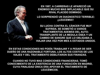 EN ESTAS CONDICIONES NO PODÍA TRABAJAR Y A PESAR DE SER DUEÑO DE UNA RAZONABLE FORTUNA, LOS ALTOS COSTOS DE LOS VIAJES Y DEL TRATAMIENTO DEBILITARON SUS FINANZAS. CUANDO NO TUVO MAS CONDICIONES FINANCIERAS, TOMÓ CONOCIMIENTO DE LA EXISTENCIA DE UNA FUNDACIÓN EN MADRID, CUYA FINALIDAD ÚNICA ERA APOYAR EL TRATAMIENTO DE LEUCÉMICOS.  EN 1987, A CARRERAS LE APARECIÓ UN ENEMIGO MUCHO MAS IMPLACABLE QUE SU RIVAL PLACIDO DOMINGO.  LO SORPRENDIÓ UN DIAGNOSTICO TERRIBLE: ¡¡LEUCEMIA!!  SU LUCHA CONTRA EL CÁNCER FUE MUY SUFRIDA. SE SOMETIÓ A VARIOS TRATAMIENTOS ADEMÁS DEL AUTO-TRANSPLANTE DE LA MEDULA ÓSEA Y UN CAMBIO DE SANGRE QUE LO OBLIGABA A VIAJAR UNA VEZ POR MES A ESTADOS UNIDOS. 