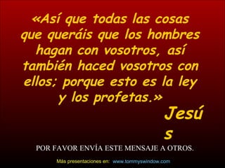 «Así que todas las cosas que queráis que los hombres hagan con vosotros, así también haced vosotros con ellos; porque esto es la ley y los profetas.» Jesús POR FAVOR ENV ÍA ESTE MENSAJE A OTROS. www.tommyswindow.com    Más presentaciones en: 