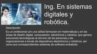 Descripción:
Es un profesional con una sólida formación en matemáticas y en las
áreas de diseño digital, computación, electrónica y robótica, que genera
soluciones tecnológicas al servicio de las personas y las
organizaciones a través de dispositivos electrónicos y robóticos, así
como sus correspondientes sistemas de software embebido.
Ing. En sistemas
digitales y
robótica.
 