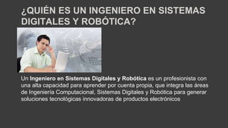 Un Ingeniero en Sistemas Digitales y Robótica es un profesionista con
una alta capacidad para aprender por cuenta propia, que integra las áreas
de Ingeniería Computacional, Sistemas Digitales y Robótica para generar
soluciones tecnológicas innovadoras de productos electrónicos
¿QUIÉN ES UN INGENIERO EN SISTEMAS
DIGITALES Y ROBÓTICA?
 