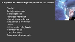 Diseñar
Trabajar de manera
interdisciplinaria
Identificar y formular
alternativas de solución
innovadoras a problemas
reales
Utilizar las tecnologías de
información y de
comunicaciones
Comunicar eficientemente
Un Ingeniero en Sistemas Digitales y Robótica será capaz de:
 