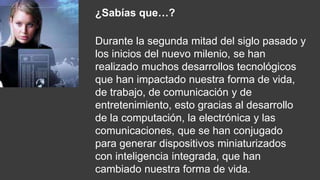 ¿Sabías que…?
Durante la segunda mitad del siglo pasado y
los inicios del nuevo milenio, se han
realizado muchos desarrollos tecnológicos
que han impactado nuestra forma de vida,
de trabajo, de comunicación y de
entretenimiento, esto gracias al desarrollo
de la computación, la electrónica y las
comunicaciones, que se han conjugado
para generar dispositivos miniaturizados
con inteligencia integrada, que han
cambiado nuestra forma de vida.
 