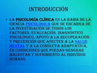 introducciónLa Psicología Clínica es la rama de la ciencia psicológica que se encarga de la investigación de todos los factores, evaluación, diagnóstico psicológico, apoyo a la recuperación y prevención que afecten a la salud mental y a la conducta adaptativa, en condiciones que puedan generar malestar y sufrimiento al individuo humano