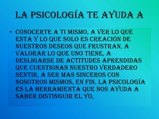 La psicología te ayuda aconocerte a ti mismo, a ver lo que esta y lo que solo es creación de nuestros deseos que frustran, a valorar lo que uno tiene, a desligarse de actitudes aprendidas que cuestionan nuestro verdadero sentir, a ser mas sinceros con nosotros mismos, en fin, la psicología es la herramienta que nos ayuda a saber distinguir el yo,