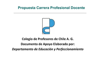 Propuesta Carrera Profesional Docente
Colegio de Profesores de Chile A. G.
Documento de Apoyo Elaborado por:
Departamento de Educación y Perfeccionamiento
 