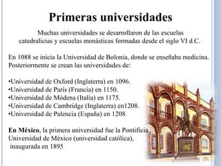 Primeras universidades 
Muchas universidades se desarrollaron de las escuelas 
catedralicias y escuelas monásticas formadas desde el siglo VI d.C. 
En 1088 se inicia la Universidad de Bolonia, donde se enseñaba medicina. 
Posteriormente se crean las universidades de: 
•Universidad de Oxford (Inglaterra) en 1096. 
•Universidad de París (Francia) en 1150. 
•Universidad de Módena (Italia) en 1175. 
•Universidad de Cambridge (Inglaterra) en1208. 
•Universidad de Palencia (España) en 1208. 
En México, la primera universidad fue la Pontificia 
Universidad de México (universidad católica), 
inaugurada en 1895 
 