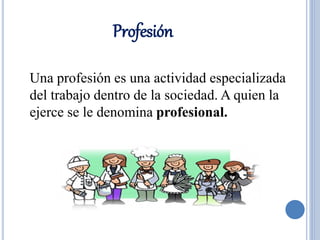 Profesión 
Una profesión es una actividad especializada 
del trabajo dentro de la sociedad. A quien la 
ejerce se le denomina profesional. 
 