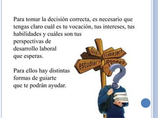 Para tomar la decisión correcta, es necesario que 
tengas claro cuál es tu vocación, tus intereses, tus 
habilidades y cuáles son tus 
perspectivas de 
desarrollo laboral 
que esperas. 
Para ellos hay distintas 
formas de guiarte 
que te podrán ayudar. 
 
