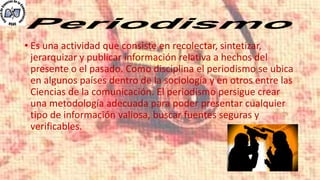 • Es una actividad que consiste en recolectar, sintetizar,
jerarquizar y publicar información relativa a hechos del
presente o el pasado. Como disciplina el periodismo se ubica
en algunos países dentro de la sociología y en otros entre las
Ciencias de la comunicación. El periodismo persigue crear
una metodología adecuada para poder presentar cualquier
tipo de información valiosa, buscar fuentes seguras y
verificables.
 