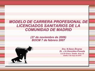 MODELO DE CARRERA PROFESIONAL DE LICENCIADOS SANITARIOS DE LA COMUNIDAD DE MADRID (27 de noviembre de 2006) BOCM 7 de febrero 2007   Dra. N.Sanz Álvarez  Dr. J.A.González-Posada C.S El Greco. Getafe. Área 10 Getafe, 4 de mayo de 2010 