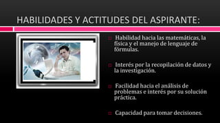 HABILIDADES Y ACTITUDES DEL ASPIRANTE:
 Habilidad hacia las matemáticas, la
física y el manejo de lenguaje de
fórmulas.
 Interés por la recopilación de datos y
la investigación.
 Facilidad hacia el análisis de
problemas e interés por su solución
práctica.
 Capacidad para tomar decisiones.
 