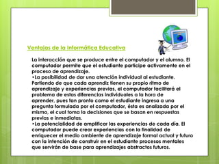 Ventajas de la Informática Educativa
La interacción que se produce entre el computador y el alumno. El
computador permite que el estudiante participe activamente en el
proceso de aprendizaje.
•La posibilidad de dar una atención individual al estudiante.
Partiendo de que cada aprendiz tienen su propio ritmo de
aprendizaje y experiencias previas, el computador facilitará el
problema de estas diferencias individuales a la hora de
aprender, pues tan pronto como el estudiante ingresa a una
pregunta formulada por el computador, ésta es analizada por el
mismo, el cual toma la decisiones que se basan en respuestas
previas e inmediatas.
•La potencialidad de amplificar las experiencias de cada día. El
computador puede crear experiencias con la finalidad de
enriquecer el medio ambiente de aprendizaje formal actual y futuro
con la intención de construir en el estudiante procesos mentales
que servirán de base para aprendizajes abstractos futuros.
 