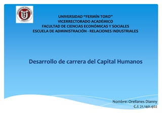 UNIVERSIDAD “FERMÍN TORO”
             VICERRECTORADO ACADÉMICO
     FACULTAD DE CIENCIAS ECONÓMICAS Y SOCIALES
 ESCUELA DE ADMINISTRACIÓN - RELACIONES INDUSTRIALES




Desarrollo de carrera del Capital Humanos




                                       Nombre: Orellanes Dianny
                                                 C.I: 21.140.402
 
