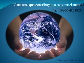 Carrearas que contribuyen a mejorar el mundo 
Por: LISA GOMEZ DZUL. 
26 De Noviembre del 2014. 
 