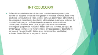 INTRODUCCION
 El Técnico en Administración de Recursos Humanos está capacitado para
ejecutar las acciones operativas de la gestión de recursos humanos, tales como
asistencia en reclutamiento y selección de personal, coordinación administrativa
de procesos de capacitación, tramitación administrativa de personal en temas de
prevención de riesgos, conflictos laborales y pago de remuneraciones,
cotizaciones y finiquitos, entre otros, apoyándose en las herramientas
tecnológicas que permiten realizar su trabajo con éxito. Además, es capaz de
brindar apoyo en el diseño e implementación en los procesos de desarrollo de
personas en la organización, debido a sus conocimientos, habilidades y
actitudes desarrollados a lo largo de la carrera.
 