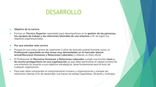 DESARROLLO
 Objetivo de la carrera
 Formar un Técnico Superior capacitado para desempeñarse en la gestión de las personas,
los equipos de trabajo y las relaciones laborales de una empresa a fin de lograr los
objetivos organizacionales.
 Por qué estudiar esta carrera
 Porque en una única carrera de solamente 3 años de duración podrás formarte como un
Profesional capacitado en dos áreas muy demandadas en el mercado laboral
actual(Recursos Humanos y Relaciones Laborales) y obtener un título oficial.
 El Profesional de Recursos Humanos y Relaciones Laborales cumple una función clave y
de mucho protagonismo en una organización ya que debe administrar el capital humano de
una empresa de acuerdo a sus objetivos estratégicos, tarea fundamental para el éxito de
cualquier organización.
 Para esto debe comprender el comportamiento humano y organizacional y manejar las
relaciones internas a fin de desarrollar una fuerza de trabajo capacitada, eficiente y motivada.
 