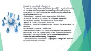En qué te capacitará esta carrera
Te capacitará para desempeñarte en la gestión y la administración
de los recursos humanos y las relaciones laborales de una
organización, lo cual incluye varias funciones muy atractivas y
desafiantes tales como:
•Seleccionar y conducir personas y equipos de trabajo.
•Investigar y analizar el mercado de recursos humanos.
•Implementar técnicas de reclutamiento de personal.
•Identificar perfiles de puestos de trabajo.
•Planificar y sistematizar la evaluación continua del desempeño del
personal.
•Implementar planes de capacitación.
Además incorporarás conocimientos sobre gestión empresarial,
economía y finanzas, higiene y seguridad, protección ambiental,
psicología y sociología laboral que te prepararán como un
Profesional muy completo y competitivo.
Y en el último año desarrollarás un proyecto integrador de todos
los conocimientos adquiridos.
 