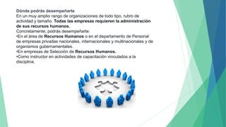 Dónde podrás desempeñarte
En un muy amplio rango de organizaciones de todo tipo, rubro de
actividad y tamaño. Todas las empresas requieren la administración
de sus recursos humanos.
Concretamente, podrás desempeñarte:
•En el área de Recursos Humanos o en el departamento de Personal
de empresas privadas nacionales, internacionales y multinacionales y de
organismos gubernamentales.
•En empresas de Selección de Recursos Humanos.
•Como instructor en actividades de capacitación vinculados a la
disciplina.
 