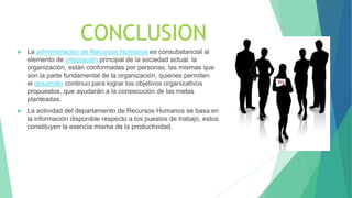 CONCLUSION
 La administración de Recursos Humanos es consubstancial al
elemento de integración principal de la sociedad actual: la
organización, están conformadas por personas, las mismas que
son la parte fundamental de la organización, quienes permiten
el desarrollo continuo para lograr los objetivos organizativos
propuestos, que ayudarán a la consecución de las metas
planteadas.
 La actividad del departamento de Recursos Humanos se basa en
la información disponible respecto a los puestos de trabajo, estos
constituyen la esencia misma de la productividad.
 