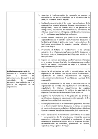 13
3. Supervisa la implementación del protocolo de pruebas o
comprobación de las funcionalidades de la infraestructura de
redes, de acuerdo al plan de mejoras.
4. Realiza el mantenimiento de las redes y comunicaciones de la
organización y actualiza la base de datos de los componentes de
configuración, según las buenas prácticas de gestión de la
configuración, arquitectura de infraestructura, arquitectura de
sistemas, requerimientos del negocio, estándares internacionales
de TI y políticas de seguridad de la organización.
5. Realiza acciones correctivas que garanticen el rendimiento y
capacidad esperado de las redes y comunicaciones, de acuerdo a
las buenas prácticas de gestión de redes, recomendaciones de
fabricantes, proveedores de servicios, capacity planning y
gestión de riesgos.
6. Documenta el historial de mantenimiento y los cambios
relevantes de la infraestructura y/o sistemas de TI, de acuerdo a
las buenas prácticas de gestión de la configuración y políticas de
la organización.
7. Reporta las acciones ejecutadas y las observaciones detectadas
en el proceso, de acuerdo al plan de actividades programadas,
gestión de riesgos, continuidad de negocio y políticas de
seguridad de la organización.
Unidad de competencia N° 05:
Administrar la infraestructura de
redes y servicios de
comunicaciones, de acuerdo a las
necesidades del negocio,
estándares internacionales de TI y
políticas de seguridad de la
organización.
1. Diseña la infraestructura de redes y comunicaciones de la
organización, de acuerdo a la arquitectura de infraestructura,
arquitectura de sistemas, requerimientos del negocio,
estándares internacionales de TI y políticas de seguridad de la
organización.
2. Realiza la implementación de redes y comunicaciones de la
organización, de acuerdo a la arquitectura de infraestructura,
arquitectura de sistemas, requerimientos del negocio,
estándares internacionales de TI, políticas de seguridad de la
organización y buenas prácticas de gestión de proyectos.
3. Supervisa la implementación de los protocolos de pruebas y
certificaciones, de acuerdo los estándares internacionales de TI y
políticas de seguridad de la organización.
4. Realiza procedimientos de mantenimiento preventivo definidos
en la documentación técnica, de acuerdo al plan de operaciones
de mantenimiento, recomendaciones de fabricantes, estándares
internacionales de TI y políticas de seguridad de la organización.
5. Evalúa los resultados de rendimiento y capacidades de las redes
y comunicaciones de la organización, realizando acciones
preventivas, mitigación, continuidad o contingencia si fuera
necesario, de acuerdo a las buenas prácticas de gestión de redes,
recomendaciones de fabricantes, proveedores de servicios,
capacity planning y gestión de riesgos.
 