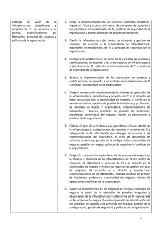 22
entrega de valor de la
infraestructura plataformas y
servicios de TI, de acuerdo a su
diseño, especificaciones del
fabricante, demanda del negocio y
políticas de la organización.
2. Dirige la implementación de los sistemas eléctricos, climáticos,
seguridad física y accesos del centro de cómputo, de acuerdo a
los estándares internacionales de TI, políticas de seguridad de la
organización y buenas prácticas de gestión de proyectos.
3. Diseña la infraestructura del centro de cómputo y gestión de
servicios, de acuerdo a la arquitectura de infraestructura,
estándares internacionales de TI y políticas de seguridad de la
organización.
4. Configura las plataformas y servicios de TI y efectúa las pruebas y
certificaciones, de acuerdo a las arquitecturas de infraestructura
y plataforma de TI, estándares internacionales de TI y políticas
de seguridad de la organización.
5. Realiza la implementación de los protocolos de pruebas y
certificaciones, de acuerdo a los estándares internacionales de TI
y políticas de seguridad de la organización.
6. Dirige y controla el cumplimiento de los niveles de operación de
la infraestructura, plataformas y servicios de TI y el impacto de
estos resultados con la continuidad de negocio, a través de la
evaluación de los reportes de gestión de incidentes y problemas,
de acuerdo su diseño y arquitectura, recomendaciones de
fabricantes, buenas prácticas de gestión de incidentes,
problemas, continuidad del negocio, niveles de operaciones y
políticas de la organización.
7. Elabora el plan de actividades que garantizan el buen estado de
la infraestructura y plataformas de servicios y sistemas de TI y
salvaguarda de la información que alberga, de acuerdo a las
recomendaciones del fabricante, el área de desarrollo de
sistemas o servicios, gestión de la configuración, continuidad de
negocio, gestión de riesgos, políticas de seguridad y políticas de
la organización.
8. Dirige y/o controla el cumplimiento de las acciones de mejora en
la eficacia y eficiencia de la infraestructura de TI del centro de
cómputo, la plataforma y servicios de TI y el impacto en la
continuidad de negocio y evalúa los reportes de gestión del plan
de mejoras, de acuerdo a su diseño y arquitectura,
recomendaciones de los fabricantes, buenas prácticas de gestión
de incidentes, problemas, continuidad de negocio, niveles de
operaciones y políticas de la organización.
9. Supervisa cumplimiento de los objetivos de mejora y atención de
negocio a partir de la ejecución de pruebas integrales y
observación de la infraestructura y plataforma de TI involucrada
en las acciones de mejora durante el periodo de estabilización de
los cambios, de acuerdo a la demanda del negocio, gestión de la
configuración, gestión de seguridad y políticas de la organización.
 
