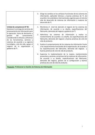 7
3. Dirige los cambios en los atributos funcionales de los sistemas de
información, aplicando técnicas y buenas prácticas de TI, de
acuerdo a los estándares internacionales vigentes para el ciclo de
vida de desarrollo de sistemas de información y madurez de
desarrollo de TI.
Unidad de competencia N° 05:
Gestionar la entrega de servicios de
procesamiento de información para
la operación, toma de decisiones y
gestión del conocimiento,
considerando la eficacia y eficiencia
de las herramientas, servicios y
sistemas de acuerdo a su vigencia
tecnológica, ciclo de vida, apoyo al
negocio de la organización y
gobierno de TI.
1. Monitorea el nivel de atención al negocio de los sistemas de
información, de acuerdo a su diseño, especificaciones del
fabricante, demanda del negocio y gobierno de TI.
2. Administra los sistemas de información y realiza su
mantenimiento de acuerdo a su diseño, las especificaciones del
fabricante, demanda del negocio y buenas prácticas de ciclo de
vida de producto.
3. Evalúa el comportamiento de los sistemas de información frente
a los requerimientos funcionales de la organización, de acuerdo a
las especificaciones del fabricante, demanda del negocio y
buenas prácticas de ciclo de vida de producto.
4. Supervisa la implementación de la mejora, mantenimiento
preventivo y acciones correctivas de los sistemas de información,
de acuerdo a su diseño, especificaciones del fabricante,
demanda del negocio, gestión de la configuración y buenas
prácticas de ciclo de vida de producto.
Titulación: Profesional en Gestión de Sistemas de Información
 