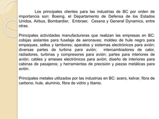 Los principales clientes para las industrias de BC por orden de
importancia son: Boeing, el Departamento de Defensa de los Estados
Unidos, Airbus, Bombardier, Embraer, Cessna y General Dynamics, entre
otras.
Principales actividades manufactureras que realizan las empresas en BC:
cobijas aislantes para fuselaje de aeronaves; moldeo de hule negro para
empaques, sellos y tambores; aparatos y sistemas electrónicos para avión;
diversas partes de turbina para avión; intercambiadores de calor,
radiadores, turbinas y compresores para avión; partes para interiores de
avión; cables y arneses electrónicos para avión; diseño de interiores para
cabinas de pasajeros; y herramientas de precisión y piezas metálicas para
avión.
Principales metales utilizados por las industrias en BC: acero, kelvar, fibra de
carbono, hule, aluminio, fibra de vidrio y titanio.
 