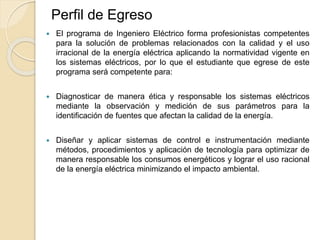  El programa de Ingeniero Eléctrico forma profesionistas competentes
para la solución de problemas relacionados con la calidad y el uso
irracional de la energía eléctrica aplicando la normatividad vigente en
los sistemas eléctricos, por lo que el estudiante que egrese de este
programa será competente para:
 Diagnosticar de manera ética y responsable los sistemas eléctricos
mediante la observación y medición de sus parámetros para la
identificación de fuentes que afectan la calidad de la energía.
 Diseñar y aplicar sistemas de control e instrumentación mediante
métodos, procedimientos y aplicación de tecnología para optimizar de
manera responsable los consumos energéticos y lograr el uso racional
de la energía eléctrica minimizando el impacto ambiental.
Perfil de Egreso
 