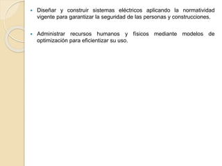  Diseñar y construir sistemas eléctricos aplicando la normatividad
vigente para garantizar la seguridad de las personas y construcciones.
 Administrar recursos humanos y físicos mediante modelos de
optimización para eficientizar su uso.
 