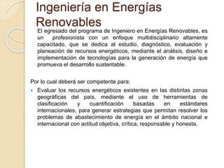 El egresado del programa de Ingeniero en Energías Renovables, es
un profesionista con un enfoque multidisciplinario altamente
capacitado, que se dedica al estudio, diagnóstico, evaluación y
planeación de recursos energéticos, mediante el análisis, diseño e
implementación de tecnologías para la generación de energía que
promueva el desarrollo sustentable.
Por lo cual deberá ser competente para:
 Evaluar los recursos energéticos existentes en las distintas zonas
geográficas del país, mediante el uso de herramientas de
clasificación y cuantificación basadas en estándares
internacionales, para generar estrategias que permitan resolver los
problemas de abastecimiento de energía en el ámbito nacional e
internacional con actitud objetiva, crítica, responsable y honesta.
Ingeniería en Energías
Renovables
 