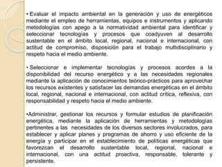 • Evaluar el impacto ambiental en la generación y uso de energéticos
mediante el empleo de herramientas, equipos e instrumentos y aplicando
metodologías con apego a la normatividad ambiental para identificar y
seleccionar tecnologías y procesos que coadyuven al desarrollo
sustentable en el ámbito local, regional, nacional e internacional, con
actitud de compromiso, disposición para el trabajo multidisciplinario y
respeto hacia el medio ambiente.
• Seleccionar e implementar tecnologías y procesos acordes a la
disponibilidad del recurso energético y a las necesidades regionales
mediante la aplicación de conocimientos teórico-prácticos para aprovechar
los recursos existentes y satisfacer las demandas energéticas en el ámbito
local, regional, nacional e internacional, con actitud crítica, reflexiva, con
responsabilidad y respeto hacia el medio ambiente.
•Administrar, gestionar los recursos y formular estudios de planificación
energética, mediante la aplicación de herramientas y metodologías
pertinentes a las necesidades de los diversos sectores involucrados, para
establecer y aplicar planes y programas de ahorro y uso eficiente de la
energía y participar en el establecimiento de políticas energéticas que
favorezcan el desarrollo sustentable local, regional, nacional e
internacional, con una actitud proactiva, responsable, tolerante y
persistente.
 
