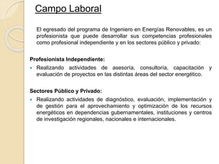 El egresado del programa de Ingeniero en Energías Renovables, es un
profesionista que puede desarrollar sus competencias profesionales
como profesional independiente y en los sectores público y privado:
Profesionista Independiente:
 Realizando actividades de asesoría, consultoría, capacitación y
evaluación de proyectos en las distintas áreas del sector energético.
Sectores Público y Privado:
 Realizando actividades de diagnóstico, evaluación, implementación y
de gestión para el aprovechamiento y optimización de los recursos
energéticos en dependencias gubernamentales, instituciones y centros
de investigación regionales, nacionales e internacionales.
Campo Laboral
 