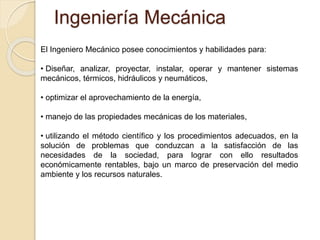 Ingeniería Mecánica
El Ingeniero Mecánico posee conocimientos y habilidades para:
• Diseñar, analizar, proyectar, instalar, operar y mantener sistemas
mecánicos, térmicos, hidráulicos y neumáticos,
• optimizar el aprovechamiento de la energía,
• manejo de las propiedades mecánicas de los materiales,
• utilizando el método científico y los procedimientos adecuados, en la
solución de problemas que conduzcan a la satisfacción de las
necesidades de la sociedad, para lograr con ello resultados
económicamente rentables, bajo un marco de preservación del medio
ambiente y los recursos naturales.
 