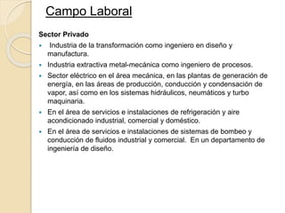 Sector Privado
 Industria de la transformación como ingeniero en diseño y
manufactura.
 Industria extractiva metal-mecánica como ingeniero de procesos.
 Sector eléctrico en el área mecánica, en las plantas de generación de
energía, en las áreas de producción, conducción y condensación de
vapor, así como en los sistemas hidráulicos, neumáticos y turbo
maquinaria.
 En el área de servicios e instalaciones de refrigeración y aire
acondicionado industrial, comercial y doméstico.
 En el área de servicios e instalaciones de sistemas de bombeo y
conducción de fluidos industrial y comercial. En un departamento de
ingeniería de diseño.
Campo Laboral
 