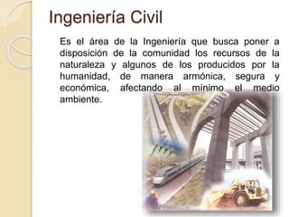 Es el área de la Ingeniería que busca poner a
disposición de la comunidad los recursos de la
naturaleza y algunos de los producidos por la
humanidad, de manera armónica, segura y
económica, afectando al mínimo el medio
ambiente.
Ingeniería Civil
 