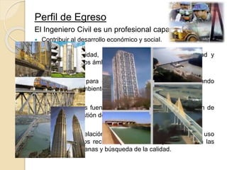 Perfil de Egreso
El Ingeniero Civil es un profesional capaz de:
 Contribuir al desarrollo económico y social.
 Mostrar creatividad, iniciativa, liderazgo, responsabilidad y
ética en todos los ámbitos de su ejercicio profesional.
 Buscar nichos para el desarrollo tecnológico, armonizando
con el medio ambiente en beneficio de la sociedad.
 Incrementar las fuentes de trabajo mediante la creación de
empresas y gestión de proyectos.
 Atención a la relación costo-beneficio dando cuenta del uso
adecuado de los recursos y la buena disposición hacia las
relaciones humanas y búsqueda de la calidad.
 