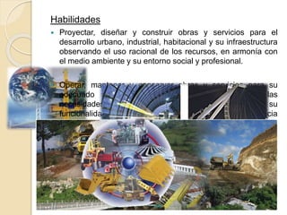 Habilidades
 Proyectar, diseñar y construir obras y servicios para el
desarrollo urbano, industrial, habitacional y su infraestructura
observando el uso racional de los recursos, en armonía con
el medio ambiente y su entorno social y profesional.
 Operar, mantener y conservar obras y servicios para su
adecuado uso y aprovechamiento; atendiendo las
necesidades técnicas y económicas asegurando su
funcionalidad y garantizando su impacto y trascendencia
social.
 