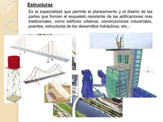 Estructuras
Es la especialidad que permite el planeamiento y el diseño de las
partes que forman el esqueleto resistente de las edificaciones mas
tradicionales, como edificios urbanos, construcciones industriales,
puentes, estructuras de los desarrollos hidráulicos, etc…
 