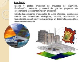 Ambiental
Diseño y gestión ambiental de proyectos de ingeniería.
Planificación, ejecución y control de grandes proyectos de
ordenamiento y descontaminación ambiental.
Estudia los problemas ambientales de forma integrada, teniendo en
cuenta sus dimensiones ecológicas, sociales, económicas y
tecnológicas, con el objetivo de promover un desarrollo sostenible o
desarrollo sustentable.
 