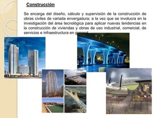 Construcción
Se encarga del diseño, cálculo y supervisión de la construcción de
obras civiles de variada envergadura; a la vez que se involucra en la
investigación del área tecnológica para aplicar nuevas tendencias en
la construcción de viviendas y obras de uso industrial, comercial, de
servicios e infraestructura en general.
 