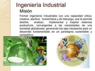 Ingeniería Industrial
Misión
Formar Ingenieros Industriales con una capacidad critica,
creativa, asertiva, humanística y de liderazgo, que le permita
diseñar, analizar, implementar y mejorar sistemas
productivos, convergentes a las necesidades de una
sociedad globalizada, generando los ejes necesarios para un
desarrollo fundamentado en un paradigma sustentable y
competitivo.
 