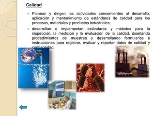 Calidad
 Planean y dirigen las actividades concernientes al desarrollo,
aplicación y mantenimiento de estándares de calidad para los
procesos, materiales y productos industriales;
 desarrollan e implementan estándares y métodos para la
inspección, la medición y la evaluación de la calidad, diseñando
procedimientos de muestreo y desarrollando formularios e
instrucciones para registrar, evaluar y reportar datos de calidad y
confiabilidad.
 