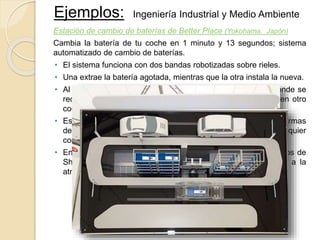 Ejemplos: Ingeniería Industrial y Medio Ambiente
Estación de cambio de baterías de Better Place (Yokohama, Japón)
Cambia la batería de tu coche en 1 minuto y 13 segundos; sistema
automatizado de cambio de baterías.
• El sistema funciona con dos bandas robotizadas sobre rieles.
• Una extrae la batería agotada, mientras que la otra instala la nueva.
• Al final del proceso, el sistema lleva la batería agotada a donde se
recargará y permanecerá almacenada hasta su instalación en otro
coche.
• Está diseñado para trabajar con una variedad de tamaños y formas
de baterías y que pueda utilizarse universalmente con cualquier
coche eléctrico.
• En la recarga de las baterías se utilizaron paneles fotovoltaicos de
Sharp Corp., por lo que no se emitió ni un gramo de CO2 a la
atmósfera.
 